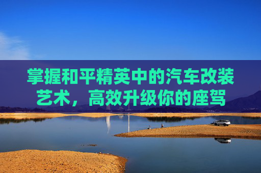 掌握和平精英中的汽车改装艺术,高效升级你的座驾 掌握和平精英中的汽车改装艺术,高效升级你的座驾
