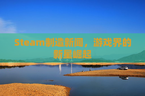 Steam制造新闻,游戏界的新星崛起 Steam制造新闻,游戏界的新星崛起