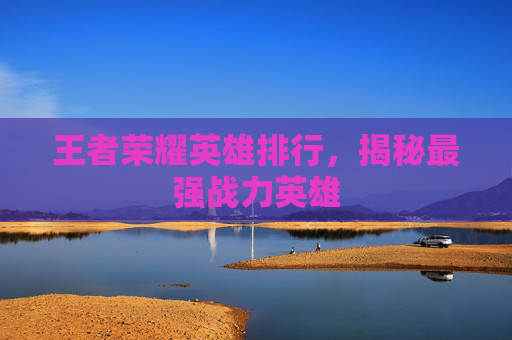 王者荣耀英雄排行,揭秘最强战力英雄 王者荣耀英雄排行,揭秘最强战力英雄