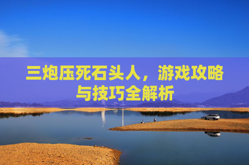 三炮压死石头人,游戏攻略与技巧全解析 三炮压死石头人,游戏攻略与技巧全解析