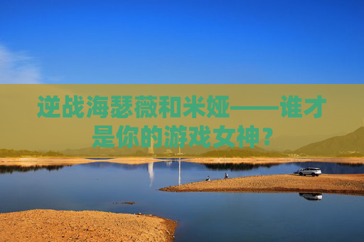 逆战海瑟薇和米娅——谁才是你的游戏女神? 逆战海瑟薇和米娅——谁才是你的游戏女神?