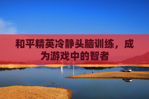 和平精英冷静头脑训练,成为游戏中的智者 和平精英冷静头脑训练,成为游戏中的智者