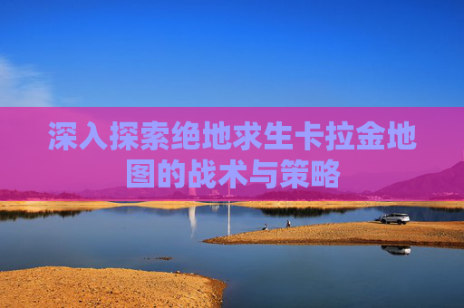 深入探索绝地求生卡拉金地图的战术与策略 深入探索绝地求生卡拉金地图的战术与策略
