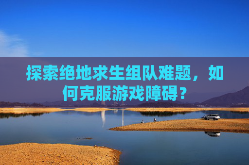 探索绝地求生组队难题,如何克服游戏障碍? 探索绝地求生组队难题,如何克服游戏障碍?