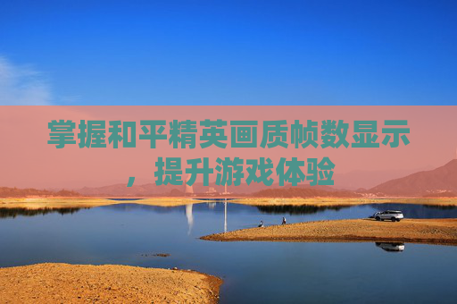 掌握和平精英画质帧数显示,提升游戏体验 掌握和平精英画质帧数显示,提升游戏体验