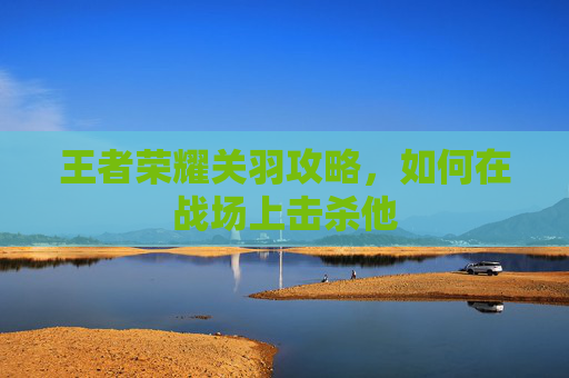 王者荣耀关羽攻略,如何在战场上击杀他 王者荣耀关羽攻略,如何在战场上击杀他