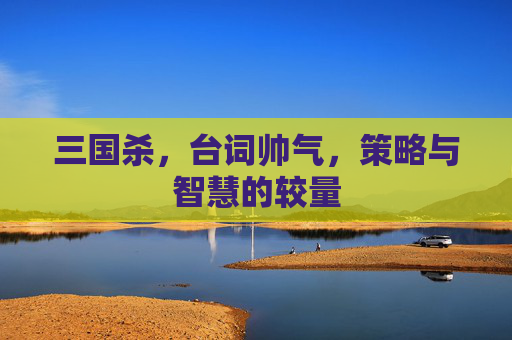 三国杀,台词帅气,策略与智慧的较量 三国杀,台词帅气,策略与智慧的较量