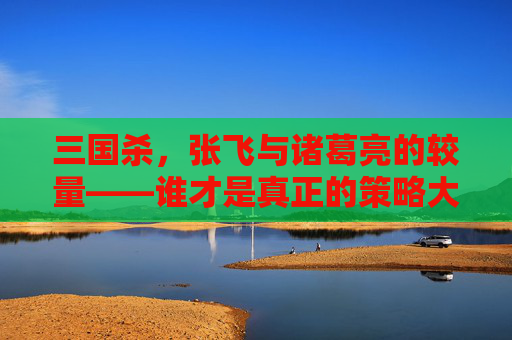 三国杀,张飞与诸葛亮的较量——谁才是真正的策略大师? 三国杀,张飞与诸葛亮的较量——谁才是真正的策略大师?
