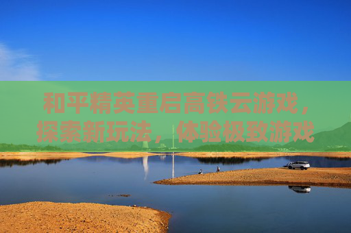 和平精英重启高铁云游戏,探索新玩法,体验极致游戏乐趣 和平精英重启高铁云游戏,探索新玩法,体验极致游戏乐趣