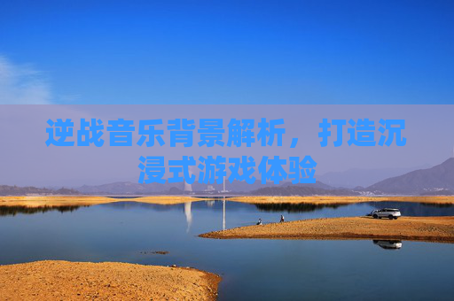 逆战音乐背景解析,打造沉浸式游戏体验 逆战音乐背景解析,打造沉浸式游戏体验