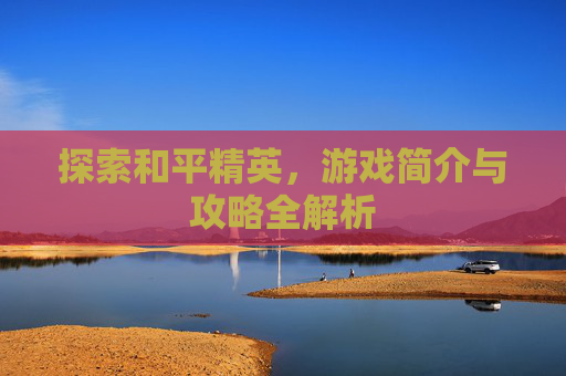 探索和平精英,游戏简介与攻略全解析 探索和平精英,游戏简介与攻略全解析