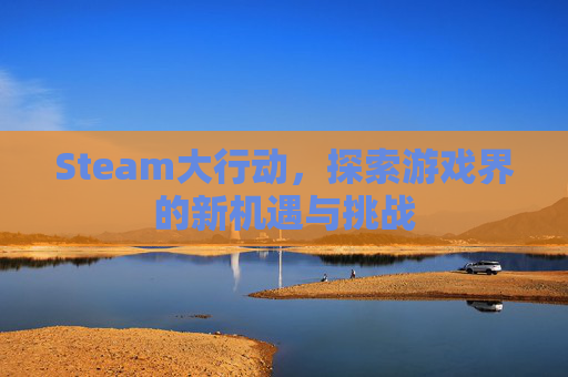 Steam大行动,探索游戏界的新机遇与挑战 Steam大行动,探索游戏界的新机遇与挑战