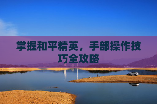 掌握和平精英,手部操作技巧全攻略 掌握和平精英,手部操作技巧全攻略