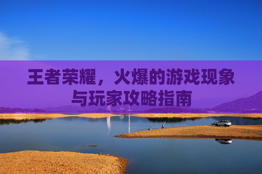 王者荣耀,火爆的游戏现象与玩家攻略指南 王者荣耀,火爆的游戏现象与玩家攻略指南