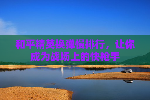 和平精英换弹慢排行,让你成为战场上的快枪手 和平精英换弹慢排行,让你成为战场上的快枪手