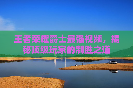 王者荣耀爵士最强视频,揭秘顶级玩家的制胜之道 王者荣耀爵士最强视频,揭秘顶级玩家的制胜之道