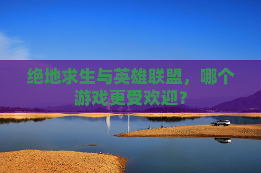 绝地求生与英雄联盟,哪个游戏更受欢迎? 绝地求生与英雄联盟,哪个游戏更受欢迎?