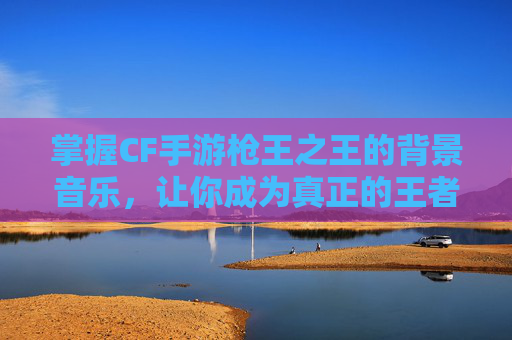掌握CF手游枪王之王的背景音乐，让你成为真正的王者！