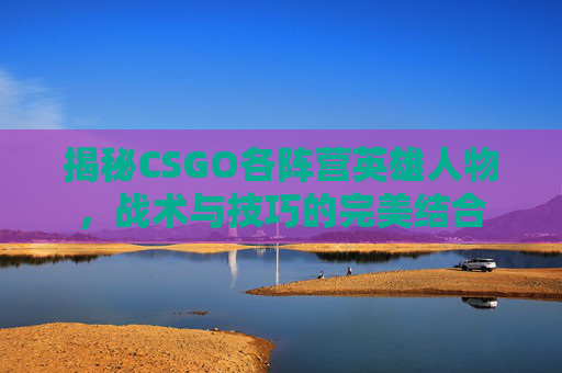 揭秘CSGO各阵营英雄人物，战术与技巧的完美结合