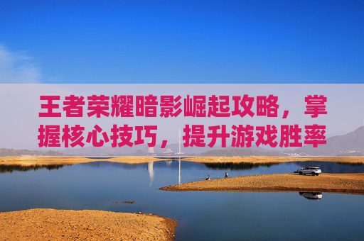 王者荣耀暗影崛起攻略，掌握核心技巧，提升游戏胜率