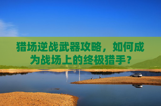 猎场逆战武器攻略，如何成为战场上的终极猎手？