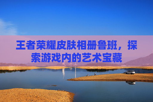 王者荣耀皮肤相册鲁班，探索游戏内的艺术宝藏