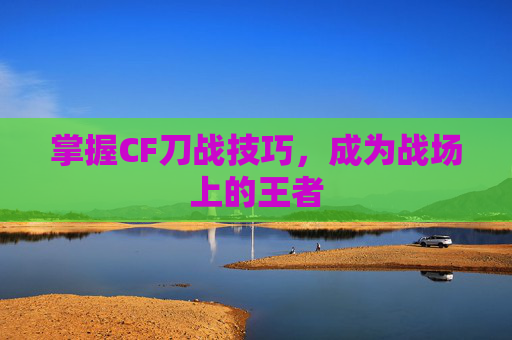 掌握CF刀战技巧,成为战场上的王者 掌握CF刀战技巧,成为战场上的王者