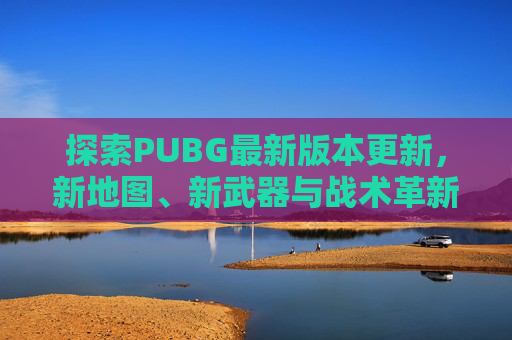 探索PUBG最新版本更新，新地图、新武器与战术革新