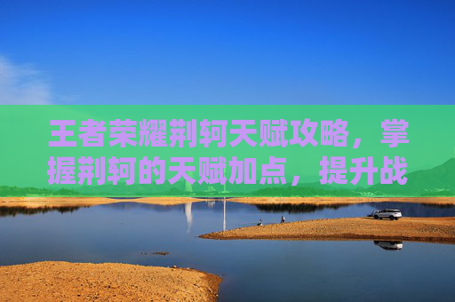 王者荣耀荆轲天赋攻略，掌握荆轲的天赋加点，提升战斗实力