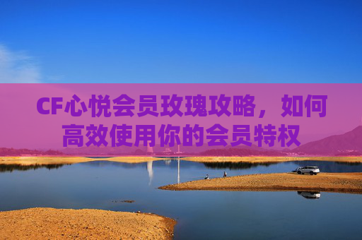 CF心悦会员玫瑰攻略，如何高效使用你的会员特权