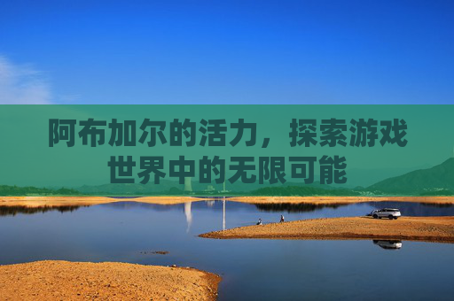 阿布加尔的活力,探索游戏世界中的无限可能 阿布加尔的活力,探索游戏世界中的无限可能