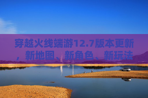 穿越火线端游12.7版本更新，新地图、新角色、新玩法，带你体验不一样的战斗乐趣！