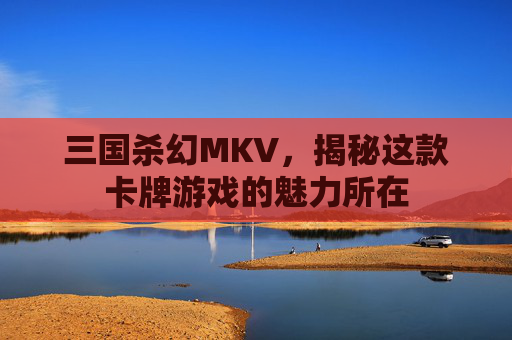 三国杀幻MKV，揭秘这款卡牌游戏的魅力所在