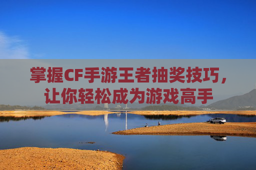 掌握CF手游王者抽奖技巧，让你轻松成为游戏高手