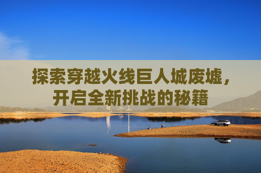 探索穿越火线巨人城废墟，开启全新挑战的秘籍