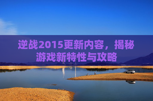 逆战2015更新内容，揭秘游戏新特性与攻略