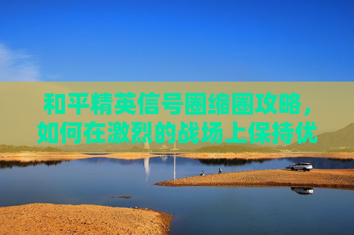 和平精英信号圈缩圈攻略，如何在激烈的战场上保持优势