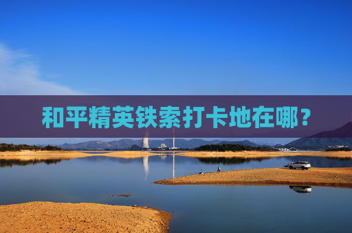 和平精英铁索打卡地在哪？