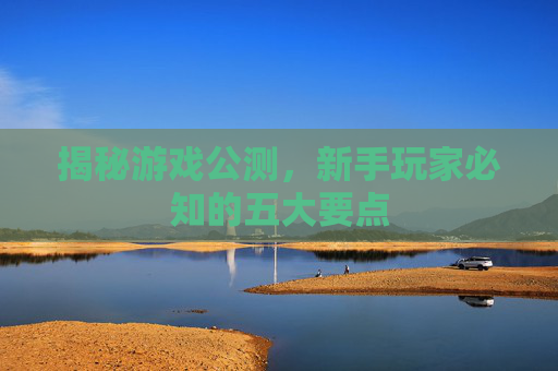 揭秘游戏公测,新手玩家必知的五大要点 揭秘游戏公测,新手玩家必知的五大要点