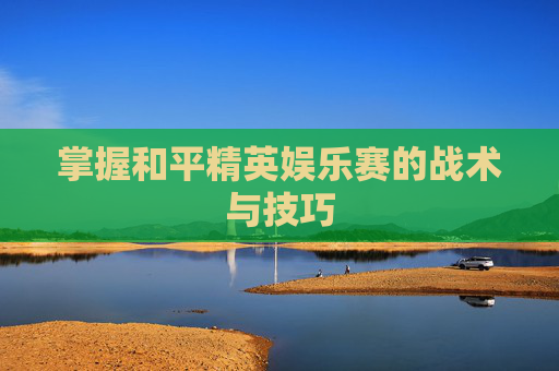 掌握和平精英娱乐赛的战术与技巧