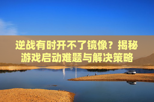 逆战有时开不了镜像？揭秘游戏启动难题与解决策略