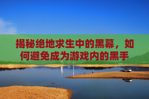 揭秘绝地求生中的黑幕，如何避免成为游戏内的黑手