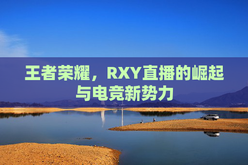 王者荣耀，RXY直播的崛起与电竞新势力