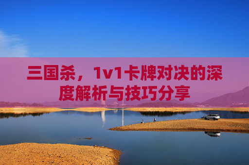 三国杀，1v1卡牌对决的深度解析与技巧分享