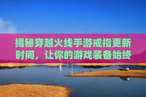 揭秘穿越火线手游戒指更新时间，让你的游戏装备始终领先一步！