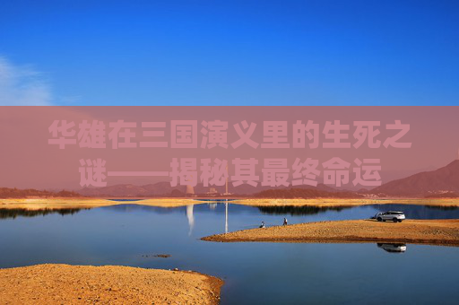华雄在三国演义里的生死之谜——揭秘其最终命运