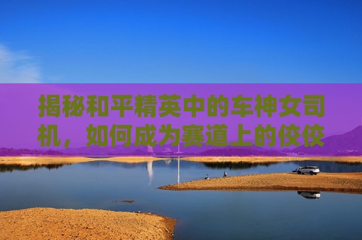 揭秘和平精英中的车神女司机，如何成为赛道上的佼佼者
