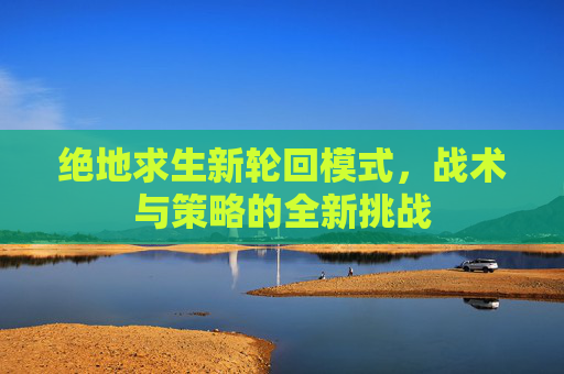 绝地求生新轮回模式，战术与策略的全新挑战