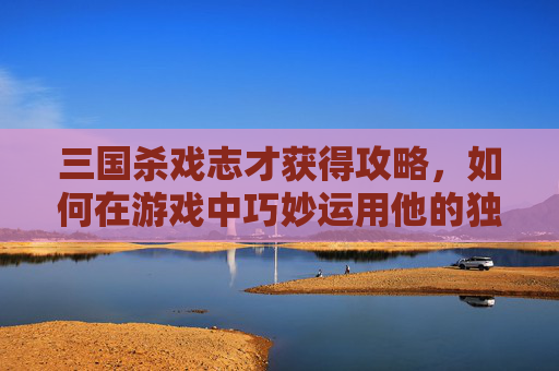 三国杀戏志才获得攻略，如何在游戏中巧妙运用他的独特技能？