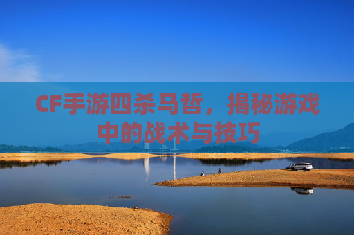 CF手游四杀马哲，揭秘游戏中的战术与技巧